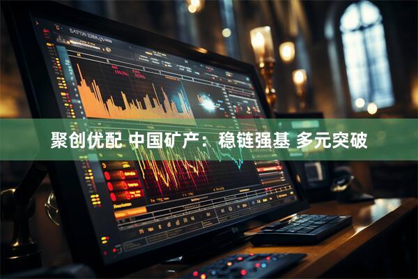 聚创优配 中国矿产：稳链强基 多元突破
